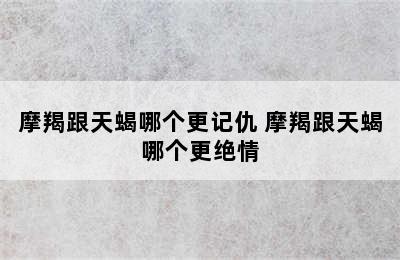 摩羯跟天蝎哪个更记仇 摩羯跟天蝎哪个更绝情